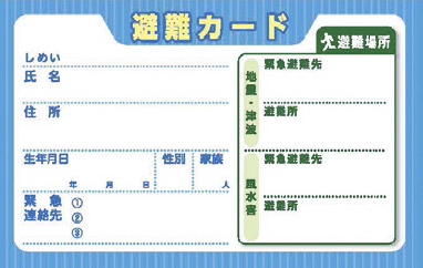 災害が起きたときは、必ずしも家族みんなが一緒にいるとは限りません。そんなときに持っておくと役立つのが「避難カード」。あらかじめ家族で話し合い、必要な情報を記入しておき、常に携帯するようにしましょう。災害時は、まず緊急避難先を目指し、状況を見て避難所で家族と合流を。※各市町村役場、ローソン、セブンイレブン、ファミリーマートなどのコンビニエンスストアで手に入ります