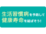 生活習慣病を予防して健康寿命を延ばそう！Vo.1